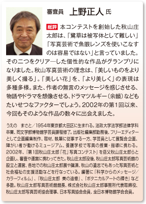 審査員　上野正人 氏
総評　本コンテストを創始した秋山庄太郎は、「鷺草は被写体として難しい」「写真芸術で魚眼レンズを使いこなすのは容易ではない」と言っていました。その二つをクリア―した個性的な作品がグランプリになりました。秋山写真芸術の理念は、「美しいものをより美しく撮る」。「美しい花」を、「より美しく」の表現は多種多様。また、作者の無言のメッセージを感じさせる、物語やドラマを想像させる、ドラマツルギー（余韻）などもたいせつなファクターでしょう。2002年の第１回以来、今回もそのような作品の数々に出会えました。
うえの　まさと／1954年東京都大田区に生まれる。法政大学法学部法律学科卒業、同文学部博物館学芸員課程修了。出版社編集部勤務後、フリーエディターとして企画編集制作、取材、執筆に従事する一方、学芸員として展覧会企画、障がい者が働けるミュージアム、養護学校で写真の授業・指導に携わる。2002年、『第１回秋山庄太郎「花」写真コンテスト』を岳父秋山庄太郎らと企画し、審査や運営に携わってきた。秋山庄太郎没後、秋山庄太郎写真芸術館の設立と運営、各地での秋山庄太郎展や講演、秋山の遺志でもあった写真芸術と社会福祉の支援活動などを行なっている。編著に『科学からのメッセージ／カラーフィルム』、『秋山庄太郎 美の追憶』、『ボタニカルアートの輝き』など多数。秋山庄太郎写真芸術館館長、株式会社秋山庄太郎事務所代表取締役、秋山庄太郎写真芸術協会理事、日本写真協会会員、全日本博物館学会会員。 